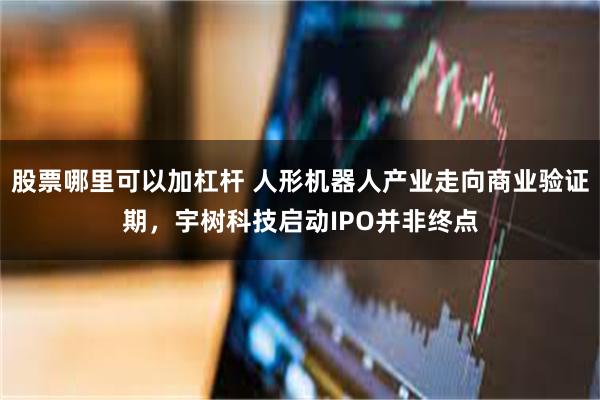 股票哪里可以加杠杆 人形机器人产业走向商业验证期，宇树科技启动IPO并非终点
