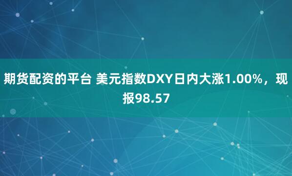 期货配资的平台 美元指数DXY日内大涨1.00%，现报98.57