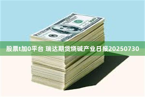股票t加0平台 瑞达期货烧碱产业日报20250730