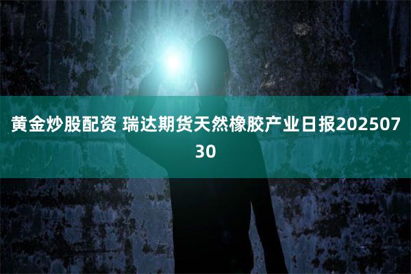 黄金炒股配资 瑞达期货天然橡胶产业日报20250730