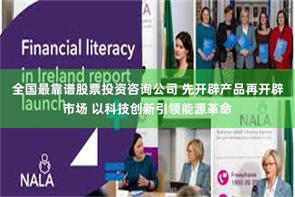 全国最靠谱股票投资咨询公司 先开辟产品再开辟市场 以科技创新引领能源革命