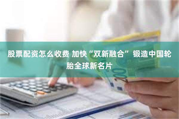 股票配资怎么收费 加快“双新融合” 锻造中国轮胎全球新名片