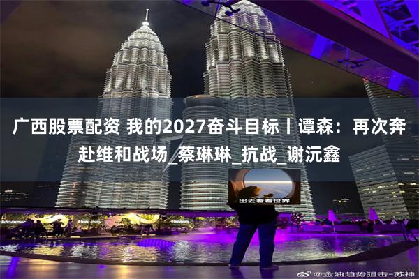 广西股票配资 我的2027奋斗目标丨谭森：再次奔赴维和战场_蔡琳琳_抗战_谢沅鑫