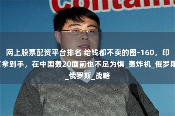 网上股票配资平台排名 给钱都不卖的图-160，印度就算拿到手，在中国轰20面前也不足为惧_轰炸机_俄罗斯_战略