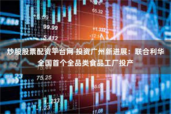 炒股股票配资平台网 投资广州新进展：联合利华全国首个全品类食品工厂投产