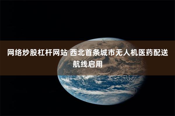 网络炒股杠杆网站 西北首条城市无人机医药配送航线启用