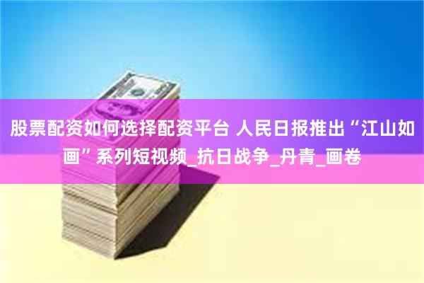 股票配资如何选择配资平台 人民日报推出“江山如画”系列短视频_抗日战争_丹青_画卷