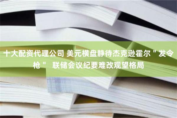 十大配资代理公司 美元横盘静待杰克逊霍尔＂发令枪＂  联储会议纪要难改观望格局