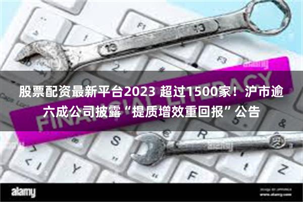 股票配资最新平台2023 超过1500家！沪市逾六成公司披露“提质增效重回报”公告