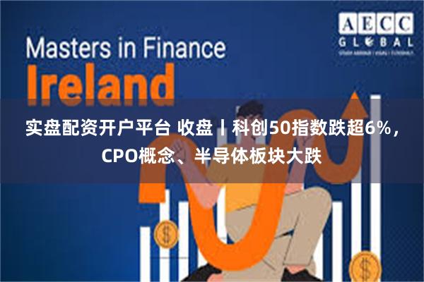 实盘配资开户平台 收盘丨科创50指数跌超6%，CPO概念、半导体板块大跌