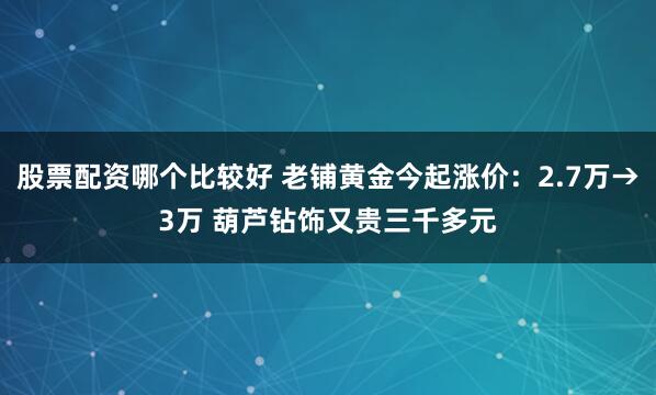 股票配资哪个比较好 老铺黄金今起涨价：2.7万→3万 葫芦钻饰又贵三千多元