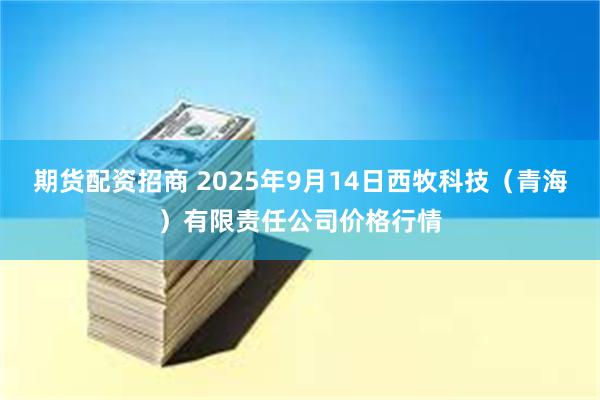 期货配资招商 2025年9月14日西牧科技（青海）有限责任公司价格行情