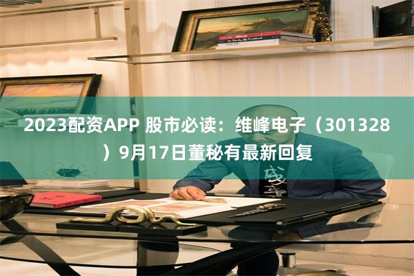 2023配资APP 股市必读：维峰电子（301328）9月17日董秘有最新回复