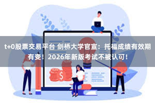 t+0股票交易平台 剑桥大学官宣：托福成绩有效期有变！2026年新版考试不被认可！