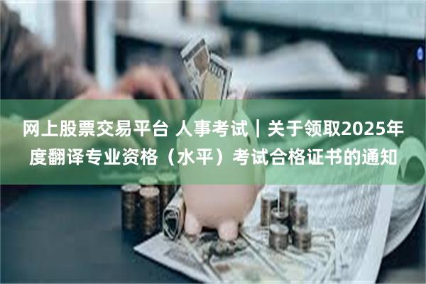 网上股票交易平台 人事考试｜关于领取2025年度翻译专业资格（水平）考试合格证书的通知